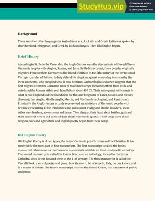 3
Background
There were two other languages in Anglo-Saxon era. As, Latin and Greek. Latin was spoken by
church related (clergyman) and Greek by Rich and Royals. Then Old English began.
Brief History
According to St. Bede the Venerable, the Anglo-Saxons were the descendants of three different
Germanic peoples—the Angles, Saxons, and Jutes. By Bede’s account, those peoples originally
migrated from northern Germany to the island of Britain in the 5th century at the invitation of
Vortigern, a ruler of Britons, to help defend his kingdom against marauding invasions by the
Picts and Scotti, who occupied what is now Scotland. Archaeological evidence suggests that the
first migrants from the Germanic areas of mainland Europe included settlers from Frisia and
antedated the Roman withdrawal from Britain about 410 CE. Their subsequent settlements in
what is now England laid the foundation for the later kingdoms of Essex, Sussex, and Wessex
(Saxons); East Anglia, Middle Anglia, Mercia, and Northumbria (Angles); and Kent (Jutes).
Ethnically, the Anglo-Saxons actually represented an admixture of Germanic peoples with
Britain’s preexisting Celtic inhabitants and subsequent Viking and Danish invaders. These
tribes were fearless, adventurous and brave. They slang at their feast about battles, gods and
their ancestral heroes and some of their chiefs were bards (poets). Their songs were about
religion, wars and agriculture and English poetry began from these songs.
Old English Poetry
Old English Poetry is of two types, the heroic Germanic pre-Christian and the Christian. It has
survived for the most part in four manuscripts. The first manuscript is called the Junius
manuscript (also known as the Caedmon manuscript), which is an illustrated poetic anthology.
The second manuscript is called the Exeter Book, also an anthology, located in the Exeter
Cathedral since it was donated there in the 11th century. The third manuscript is called the
Vercelli Book, a mix of poetry and prose; how it came to be in Vercelli, Italy, no one knows, and
is a matter of debate. The fourth manuscript is called the Nowell Codex, also a mixture of poetry
and prose.
 