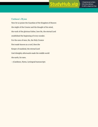 7
Cædmon's Hymn
Now let us praise the Guardian of the Kingdom of Heaven
the might of the Creator and the thought of his mind,
the work of the glorious Father, how He, the eternal Lord
established the beginning of every wonder.
For the sons of men, He, the Holy Creator
first made heaven as a roof, then the
Keeper of mankind, the eternal Lord
God Almighty afterwards made the middle world
the earth, for men.
--(Caedmon, Hymn, Leningrad manuscript)
 