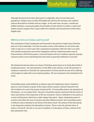 9
Although the poems do not have great power or originality, they are more than mere
paraphrases. Imagery from everyday Old English life and from the Germanic epic tradition
enlivens descriptions of battles and sea voyages. At the same time, the poet, a careful and
skillful craftsman, consciously applies the principles of Latin rhetoric to achieve a clarity and
orderly narrative progress that is quite unlike the confusion and circumlocution of the native
English style.
Difference between Cædmon and Cynewulf
The contribution of both Caedmonian and Cynewulf to the growth of Anglo-Saxon Christian
poetry is in fact undeniable. Yet these two poets as their works indicate are not of the same
order or type one is a native poet with a spontaneous inspiration while the other is an artist,
with scholarly acquirement and artistic imagination whereas Caedmonian poetry may be
Characterised as old Christian poetry, Cynewulf stands as the new Caedmon represent a groups
of poems earlier in tone and feelings than that which is generally attributed to Cynewulf.
The distinctions between these two classes of Christian poetry however is clearly discernible In
Caedmonian poetry , the representation is of the Bible in the old form, as the old testament is
Caedmon’s materials in Cynewulf, the representation of Christ and the account of his suffering
and triumph are made with a sort of epical grandeur. The new testament is the materials for his
works.
Cynewulfian poetry marks definitely an advance upon the Caedmonian school. Caedmon’s
poetry is a sort of hymns in praise of the creator and his creation, whereas Cynewulf is the
self-revelation of a soul in the pursuit of spiritual life . In Cynewulfian poetry, the inspiration of
Christianity , are not simply Christ. The poet is found here mainly concerned with the stories of
saints and martyrs of the inspiration of the new testament. Christ is celebrated in new poetry as
a savior and the poetic spirit here is rather elegiac than epical . Again, Caedmonian poetry is
narrative and relates the story of creation and other biblical accounts. But Cynewulfian poetry
is reflective and as indicated in the Dream of the Rood, lyrical. The advance of the latter group
is also frequently marked in the description of nature. There is seen the spiritual vision of
nature in Cynewulf , but this is very rare in Caedmon. It is the poetry of future, and not of the
past and present only .
 