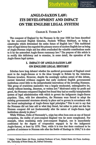 ANGLO-SAXON LAW:
ITS DEVELOPMENT AND IMPACT
ON THE ENGLISH LEGAL SYSTEM
CHARius E. TuCKE JR.*
The conquest of England by the Normans in the year 1066 has been described
by the renowned English historian, Frederic William Maitland, as being a
catastrophe which determined the entire future of English law.1 This traditional
view oflegal history has regarded the primary source ofmodem English law as being
of Anglo-Norman origin and has often overlooked the valuable contributions made
to it by the antecedent Anglo-Saxon customary law.2 The purpose of this article is
to rectify this deficiency and to examine, in some detail, the operation of the
Anglo-Saxon legal system.
I. IMPACT OF ANGLO-SAXON LAW
ON ENGLISH LEGAL HISTORY
Scholars have long debated whether the medieval government of England owed
most to the Anglo-Saxons or to the ideas brought to Britain by the victorious
Norman invaders. However, despite the seemingly endless nature of this debate,
current historical evidence suggests that early medieval English governmental
institutions owed little to the jurisprudential innovations of the invading Normans.
This group of avaricious marauders was a largely uneducated, unimaginative lot,
wholly without learning, literature, or written law.3 Motivated solely by profit and
greed, the Normans conquered England but found they had no readily transplantable
system of legal administration with which to govern the indigenous Anglo-Saxon
populace. Thus, with few alternatives, the Normans were forced to adopt the
existing governmental structures already in place and to govern in accordance with
the broad underpinnings of Anglo-Saxon legal principles.4 This is not to say that
the Normans did not later add to what they found, but rather to point out that the
Norman conquest did not fundamentally alter the nature of Anglo-Saxon legal
institutions already in place.5
While William, Duke of Normandy's, reign has often been seen as one of forced
occupation, the reality of post-conquest England was far more complicated. For
example, when examining early post-conquest England, one is immediately
confronted by the degree of cooperation engaged in by the indigenous
Anglo-Saxons, at least by 1070. Thus, while it is true that there continued to be
pockets of resistance to Norman rule after the Battle of Hastings in 1066,6 it is also
* Major, United States Air Force. Assistant Professor of Law, United States Air Force Academy.
BA, University of Notre Dame; JD, DePaul University.
 