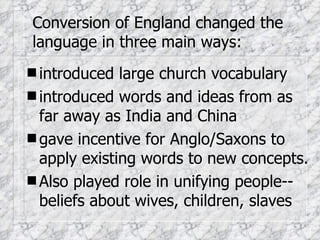 Conversion of England changed the language in three main ways: introduced large church vocabulary introduced words and ideas from as far away as India and China gave incentive for Anglo/Saxons to apply existing words to new concepts. Also played role in unifying people--beliefs about wives, children, slaves 