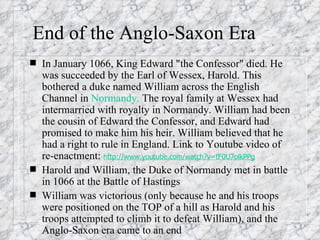 End of the Anglo-Saxon Era In January 1066, King Edward "the Confessor" died. He was succeeded by the Earl of Wessex, Harold. This bothered a duke named William across the English Channel in  Normandy.  The royal family at Wessex had intermarried with royalty in Normandy. William had been the cousin of Edward the Confessor, and Edward had promised to make him his heir. William believed that he had a right to rule in England. Link to Youtube video of re-enactment:  http://www.youtube.com/watch?v=tF0U7olkPPg Harold and William, the Duke of Normandy met in battle in 1066 at the Battle of Hastings William was victorious (only because he and his troops were positioned on the TOP of a hill as Harold and his troops attempted to climb it to defeat William), and the Anglo-Saxon era came to an end 