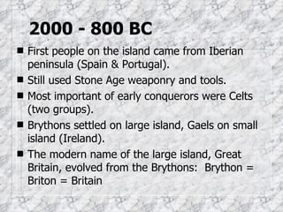 2000 - 800 BC First people on the island came from Iberian peninsula (Spain & Portugal). Still used Stone Age weaponry and tools. Most important of early conquerors were Celts (two groups). Brythons settled on large island, Gaels on small island (Ireland). The modern name of the large island, Great Britain, evolved from the Brythons:  Brython = Briton = Britain 