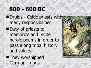 800 - 600 BC Druids - Celtic priests with many responsibilities. Duty of priests to memorize and recite heroic poems in order to pass along tribal history and values. They worshipped Germanic gods.  