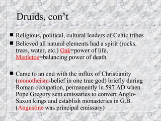 Druids, con’t Religious, political, cultural leaders of Celtic tribes Believed all natural elements had a spirit (rocks, trees, water, etc.)  Oak =power of life,  Mistletoe =balancing power of death Came to an end with the influx of Christianity ( monotheism -belief in one true god) briefly during Roman occupation, permanently in 597 AD when Pope Gregory sent emissaries to convert Anglo-Saxon kings and establish monasteries in G.B. ( Augustine  was principal emissary) 