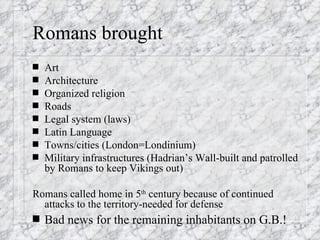 Romans brought Art Architecture Organized religion Roads Legal system (laws) Latin Language Towns/cities (London=Londinium) Military infrastructures (Hadrian’s Wall-built and patrolled by Romans to keep Vikings out) Romans called home in 5 th  century because of continued attacks to the territory-needed for defense Bad news for the remaining inhabitants on G.B.! 