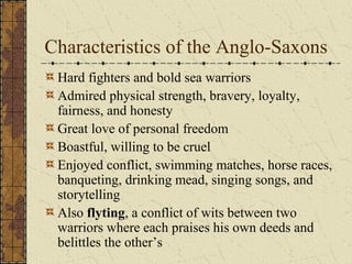 Characteristics of the Anglo-Saxons
Hard fighters and bold sea warriors
Admired physical strength, bravery, loyalty,
fairness, and honesty
Great love of personal freedom
Boastful, willing to be cruel
Enjoyed conflict, swimming matches, horse races,
banqueting, drinking mead, singing songs, and
storytelling
Also flyting, a conflict of wits between two
warriors where each praises his own deeds and
belittles the other’s
 