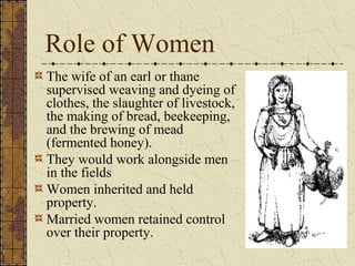 Role of Women
The wife of an earl or thane
supervised weaving and dyeing of
clothes, the slaughter of livestock,
the making of bread, beekeeping,
and the brewing of mead
(fermented honey).
They would work alongside men
in the fields
Women inherited and held
property.
Married women retained control
over their property.
 