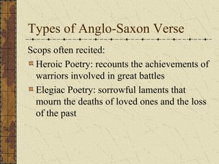 Types of Anglo-Saxon Verse
Scops often recited:
Heroic Poetry: recounts the achievements of
warriors involved in great battles
Elegiac Poetry: sorrowful laments that
mourn the deaths of loved ones and the loss
of the past
 