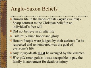Anglo-Saxon Beliefs
Human life in the hands of fate (wyrd (weird)) -
Sharp contrast to the Christian belief in an
individual’s free will
Did not believe in an afterlife
Culture: Valued honor and glory
Honor: People were judged by their actions; To be
respected and remembered was the goal of
everyone’s life
Any injury/death must be avenged by the kinsmen
Wer-gild (man gold): it was acceptable to pay the
family in atonement for death or injury
 