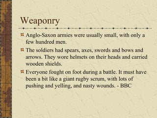 Weaponry
Anglo-Saxon armies were usually small, with only a
few hundred men.
The soldiers had spears, axes, swords and bows and
arrows. They wore helmets on their heads and carried
wooden shields.
Everyone fought on foot during a battle. It must have
been a bit like a giant rugby scrum, with lots of
pushing and yelling, and nasty wounds. - BBC
 