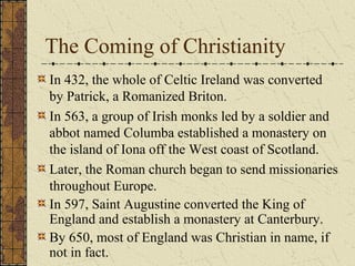 The Coming of Christianity
In 432, the whole of Celtic Ireland was converted
by Patrick, a Romanized Briton.
In 563, a group of Irish monks led by a soldier and
abbot named Columba established a monastery on
the island of Iona off the West coast of Scotland.
Later, the Roman church began to send missionaries
throughout Europe.
In 597, Saint Augustine converted the King of
England and establish a monastery at Canterbury.
By 650, most of England was Christian in name, if
not in fact.
 