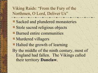 Viking Raids: “From the Fury of the
Northmen, O Lord, Deliver Us”
Sacked and plundered monasteries
Stole sacred religious objects
Burned entire communities
Murdered villagers
Halted the growth of learning
By the middle of the ninth century, most of
England had fallen. The Vikings called
their territory Danelaw.
 