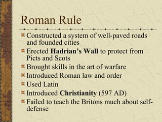 Roman Rule
Constructed a system of well-paved roads
and founded cities
Erected Hadrian’s Wall to protect from
Picts and Scots
Brought skills in the art of warfare
Introduced Roman law and order
Used Latin
Introduced Christianity (597 AD)
Failed to teach the Britons much about self-
defense
 