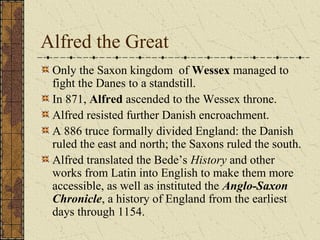 Alfred the Great
Only the Saxon kingdom of Wessex managed to
fight the Danes to a standstill.
In 871, Alfred ascended to the Wessex throne.
Alfred resisted further Danish encroachment.
A 886 truce formally divided England: the Danish
ruled the east and north; the Saxons ruled the south.
Alfred translated the Bede’s History and other
works from Latin into English to make them more
accessible, as well as instituted the Anglo-Saxon
Chronicle, a history of England from the earliest
days through 1154.
 