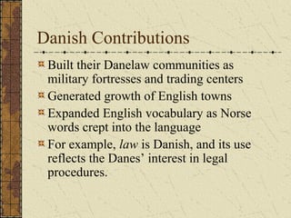 Danish Contributions
Built their Danelaw communities as
military fortresses and trading centers
Generated growth of English towns
Expanded English vocabulary as Norse
words crept into the language
For example, law is Danish, and its use
reflects the Danes’ interest in legal
procedures.
 