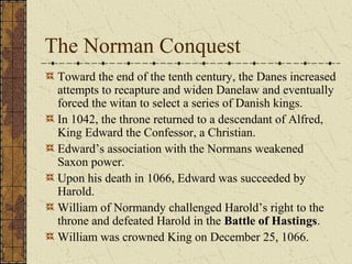 The Norman Conquest
Toward the end of the tenth century, the Danes increased
attempts to recapture and widen Danelaw and eventually
forced the witan to select a series of Danish kings.
In 1042, the throne returned to a descendant of Alfred,
King Edward the Confessor, a Christian.
Edward’s association with the Normans weakened
Saxon power.
Upon his death in 1066, Edward was succeeded by
Harold.
William of Normandy challenged Harold’s right to the
throne and defeated Harold in the Battle of Hastings.
William was crowned King on December 25, 1066.
 