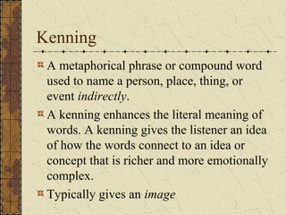 Kenning
A metaphorical phrase or compound word
used to name a person, place, thing, or
event indirectly.
A kenning enhances the literal meaning of
words. A kenning gives the listener an idea
of how the words connect to an idea or
concept that is richer and more emotionally
complex.
Typically gives an image
 