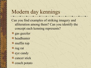 Modern day kennings
Can you find examples of striking imagery and
alliteration among them? Can you identify the
concept each kenning represents?
gas guzzler
headhunter
muffin top
rug rat
eye candy
cancer stick
couch potato
 