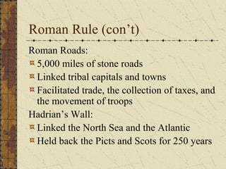 Roman Rule (con’t)
Roman Roads:
5,000 miles of stone roads
Linked tribal capitals and towns
Facilitated trade, the collection of taxes, and
the movement of troops
Hadrian’s Wall:
Linked the North Sea and the Atlantic
Held back the Picts and Scots for 250 years
 