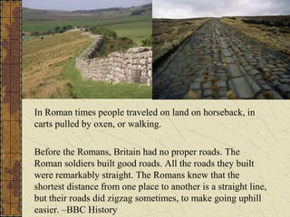 In Roman times people traveled on land on horseback, in
carts pulled by oxen, or walking.
Before the Romans, Britain had no proper roads. The
Roman soldiers built good roads. All the roads they built
were remarkably straight. The Romans knew that the
shortest distance from one place to another is a straight line,
but their roads did zigzag sometimes, to make going uphill
easier. –BBC History
 