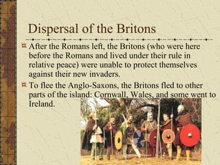 Dispersal of the Britons
After the Romans left, the Britons (who were here
before the Romans and lived under their rule in
relative peace) were unable to protect themselves
against their new invaders.
To flee the Anglo-Saxons, the Britons fled to other
parts of the island: Cornwall, Wales, and some went to
Ireland.
 