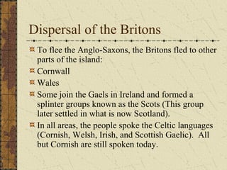 Dispersal of the Britons
 To flee the Anglo-Saxons, the Britons fled to other
 parts of the island:
 Cornwall
 Wales
 Some join the Gaels in Ireland and formed a
 splinter groups known as the Scots (This group
 later settled in what is now Scotland).
 In all areas, the people spoke the Celtic languages
 (Cornish, Welsh, Irish, and Scottish Gaelic). All
 but Cornish are still spoken today.
 