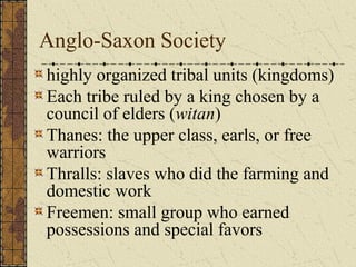 Anglo-Saxon Society
highly organized tribal units (kingdoms)
Each tribe ruled by a king chosen by a
council of elders (witan)
Thanes: the upper class, earls, or free
warriors
Thralls: slaves who did the farming and
domestic work
Freemen: small group who earned
possessions and special favors
 