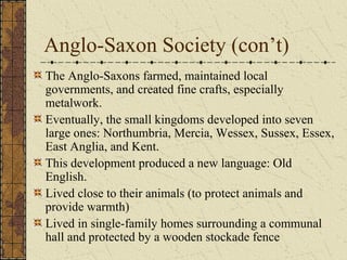 Anglo-Saxon Society (con’t)
The Anglo-Saxons farmed, maintained local
governments, and created fine crafts, especially
metalwork.
Eventually, the small kingdoms developed into seven
large ones: Northumbria, Mercia, Wessex, Sussex, Essex,
East Anglia, and Kent.
This development produced a new language: Old
English.
Lived close to their animals (to protect animals and
provide warmth)
Lived in single-family homes surrounding a communal
hall and protected by a wooden stockade fence
 