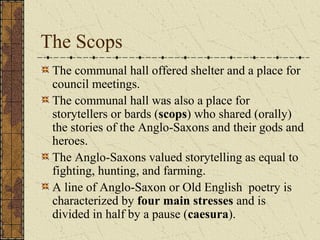 The Scops
 The communal hall offered shelter and a place for
 council meetings.
 The communal hall was also a place for
 storytellers or bards (scops) who shared (orally)
 the stories of the Anglo-Saxons and their gods and
 heroes.
 The Anglo-Saxons valued storytelling as equal to
 fighting, hunting, and farming.
 A line of Anglo-Saxon or Old English poetry is
 characterized by four main stresses and is
 divided in half by a pause (caesura).
 