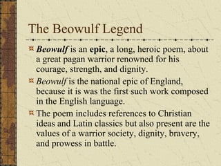The Beowulf Legend
 Beowulf is an epic, a long, heroic poem, about
 a great pagan warrior renowned for his
 courage, strength, and dignity.
 Beowulf is the national epic of England,
 because it is was the first such work composed
 in the English language.
 The poem includes references to Christian
 ideas and Latin classics but also present are the
 values of a warrior society, dignity, bravery,
 and prowess in battle.
 