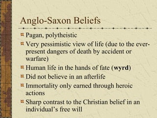 Anglo-Saxon Beliefs
 Pagan, polytheistic
 Very pessimistic view of life (due to the ever-
 present dangers of death by accident or
 warfare)
 Human life in the hands of fate (wyrd)
 Did not believe in an afterlife
 Immortality only earned through heroic
 actions
 Sharp contrast to the Christian belief in an
 individual’s free will
 