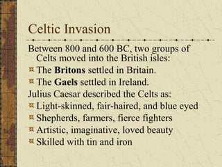 Celtic Invasion
Between 800 and 600 BC, two groups of
  Celts moved into the British isles:
  The Britons settled in Britain.
  The Gaels settled in Ireland.
Julius Caesar described the Celts as:
  Light-skinned, fair-haired, and blue eyed
  Shepherds, farmers, fierce fighters
  Artistic, imaginative, loved beauty
  Skilled with tin and iron
 