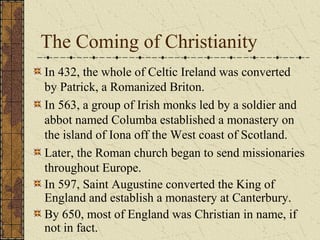 The Coming of Christianity
In 432, the whole of Celtic Ireland was converted
by Patrick, a Romanized Briton.
In 563, a group of Irish monks led by a soldier and
abbot named Columba established a monastery on
the island of Iona off the West coast of Scotland.
Later, the Roman church began to send missionaries
throughout Europe.
In 597, Saint Augustine converted the King of
England and establish a monastery at Canterbury.
By 650, most of England was Christian in name, if
not in fact.
 