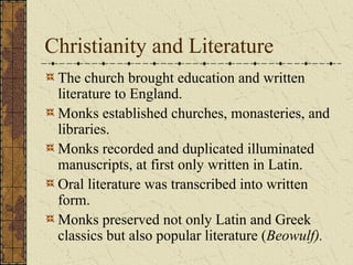 Christianity and Literature
 The church brought education and written
 literature to England.
 Monks established churches, monasteries, and
 libraries.
 Monks recorded and duplicated illuminated
 manuscripts, at first only written in Latin.
 Oral literature was transcribed into written
 form.
 Monks preserved not only Latin and Greek
 classics but also popular literature (Beowulf).
 
