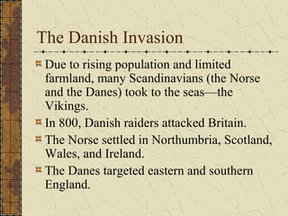 The Danish Invasion
 Due to rising population and limited
 farmland, many Scandinavians (the Norse
 and the Danes) took to the seas—the
 Vikings.
 In 800, Danish raiders attacked Britain.
 The Norse settled in Northumbria, Scotland,
 Wales, and Ireland.
 The Danes targeted eastern and southern
 England.
 