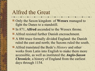 Alfred the Great
 Only the Saxon kingdom of Wessex managed to
 fight the Danes to a standstill.
 In 871, Alfred ascended to the Wessex throne.
 Alfred resisted further Danish encroachment.
 A 886 truce formally divided England: the Danish
 ruled the east and north; the Saxons ruled the south.
 Alfred translated the Bede’s History and other
 works from Latin into English to make them more
 accessible, as well as instituted the Anglo-Saxon
 Chronicle, a history of England from the earliest
 days through 1154.
 
