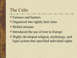 The Celts
 Farmers and hunters
 Organized into tightly knit clans
 Skilled artisans
 Introduced the use of iron to Europe
 Highly developed religion, mythology, and
 legal system that specified individual rights
 