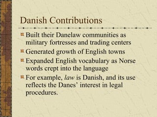 Danish Contributions
 Built their Danelaw communities as
 military fortresses and trading centers
 Generated growth of English towns
 Expanded English vocabulary as Norse
 words crept into the language
 For example, law is Danish, and its use
 reflects the Danes’ interest in legal
 procedures.
 