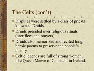 The Celts (con’t)
 Disputes were settled by a class of priests
 known as Druids
 Druids presided over religious rituals
 (sacrifices and prayers)
 Druids also memorized and recited long,
 heroic poems to preserve the people’s
 history
 Celtic legends are full of strong women,
 like Queen Maeve of Connacht in Ireland.
 