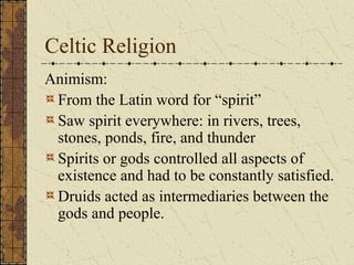 Celtic Religion
Animism:
 From the Latin word for “spirit”
 Saw spirit everywhere: in rivers, trees,
 stones, ponds, fire, and thunder
 Spirits or gods controlled all aspects of
 existence and had to be constantly satisfied.
 Druids acted as intermediaries between the
 gods and people.
 