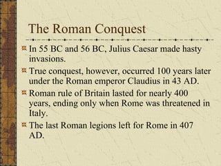 The Roman Conquest
In 55 BC and 56 BC, Julius Caesar made hasty
invasions.
True conquest, however, occurred 100 years later
under the Roman emperor Claudius in 43 AD.
Roman rule of Britain lasted for nearly 400
years, ending only when Rome was threatened in
Italy.
The last Roman legions left for Rome in 407
AD.
 