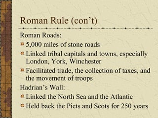 Roman Rule (con’t)
Roman Roads:
 5,000 miles of stone roads
 Linked tribal capitals and towns, especially
 London, York, Winchester
 Facilitated trade, the collection of taxes, and
 the movement of troops
Hadrian’s Wall:
 Linked the North Sea and the Atlantic
 Held back the Picts and Scots for 250 years
 
