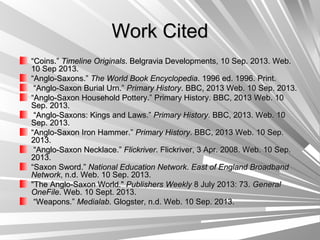 Work CitedWork Cited
““Coins.”Coins.” Timeline OriginalsTimeline Originals. Belgravia Developments, 10 Sep. 2013. Web.. Belgravia Developments, 10 Sep. 2013. Web.
10 Sep 2013.10 Sep 2013.
““Anglo-Saxons.”Anglo-Saxons.” The World Book EncyclopediaThe World Book Encyclopedia. 1996 ed. 1996. Print.. 1996 ed. 1996. Print.
““Anglo-Saxon Burial Urn.”Anglo-Saxon Burial Urn.” Primary HistoryPrimary History. BBC, 2013 Web. 10 Sep. 2013.. BBC, 2013 Web. 10 Sep. 2013.
““Anglo-Saxon Household Pottery.” Primary History. BBC, 2013 Web. 10Anglo-Saxon Household Pottery.” Primary History. BBC, 2013 Web. 10
Sep. 2013.Sep. 2013.
““Anglo-Saxons: Kings and Laws.”Anglo-Saxons: Kings and Laws.” Primary HistoryPrimary History. BBC, 2013. Web. 10. BBC, 2013. Web. 10
Sep. 2013.Sep. 2013.
““Anglo-Saxon Iron Hammer.”Anglo-Saxon Iron Hammer.” Primary HistoryPrimary History. BBC, 2013 Web. 10 Sep.. BBC, 2013 Web. 10 Sep.
2013.2013.
““Anglo-Saxon Necklace.”Anglo-Saxon Necklace.” FlickriverFlickriver. Flickriver, 3 Apr. 2008. Web. 10 Sep.. Flickriver, 3 Apr. 2008. Web. 10 Sep.
2013.2013.
““Saxon Sword.”Saxon Sword.” National Education NetworkNational Education Network.. East of England BroadbandEast of England Broadband
NetworkNetwork, n.d. Web. 10 Sep. 2013., n.d. Web. 10 Sep. 2013.
"The Anglo-Saxon World.""The Anglo-Saxon World." Publishers WeeklyPublishers Weekly 8 July 2013: 73.8 July 2013: 73. GeneralGeneral
OneFileOneFile. Web. 10 Sept. 2013.. Web. 10 Sept. 2013.
““Weapons.”Weapons.” MedialabMedialab. Glogster, n.d. Web. 10 Sep. 2013.. Glogster, n.d. Web. 10 Sep. 2013.
 
