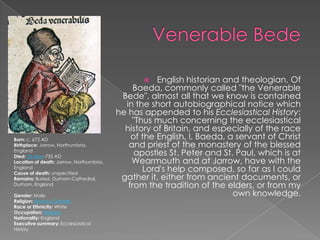 Venerable BedeEnglish historian and theologian. Of Baeda, commonly called "the Venerable Bede", almost all that we know is contained in the short autobiographical notice which he has appended to his Ecclesiastical History: "Thus much concerning the ecclesiastical history of Britain, and especially of the race of the English, I, Baeda, a servant of Christ and priest of the monastery of the blessed apostles St. Peter and St. Paul, which is at Wearmouth and at Jarrow, have with the Lord's help composed, so far as I could gather it, either from ancient documents, or from the tradition of the elders, or from my own knowledge.Born: c. 672 ADBirthplace: Jarrow, Northumbria, EnglandDied: 25-May-735 ADLocation of death: Jarrow, Northumbria, EnglandCause of death: unspecifiedRemains: Buried, Durham Cathedral, Durham, EnglandGender: MaleReligion: Roman CatholicRace or Ethnicity: WhiteOccupation: ReligionNationality: EnglandExecutive summary: Ecclesiastical History