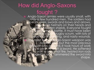 How did Anglo-Saxons fought ?Anglo-Saxon armies were usually small, with only a few hundred men. The soldiers had spears, axes, swords and bows and arrows. They wore helmets on their heads and carried wooden shields. Everyone fought on foot during a battle. It must have been a bit like a giant rugby scrum, with lots of pushing and yelling, and nasty wounds.The most feared Anglo-Saxon weapon was a battle axe, but the most precious weapon was a sword. It took hours of work by a smith to craft a sword. He softened iron in a red-hot fire, twisted iron rods together and hammered the sword into shape.