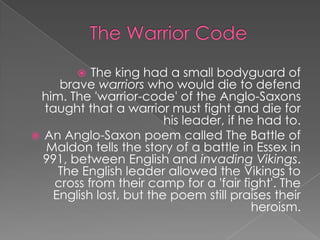 The Warrior CodeThe king had a small bodyguard of brave warriors who would die to defend him. The 'warrior-code' of the Anglo-Saxons taught that a warrior must fight and die for his leader, if he had to.An Anglo-Saxon poem called The Battle of Maldon tells the story of a battle in Essex in 991, between English and invading Vikings. The English leader allowed the Vikings to cross from their camp for a 'fair fight'. The English lost, but the poem still praises their heroism.
