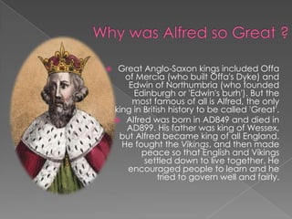 Why was Alfred so Great ?Great Anglo-Saxon kings included Offa of Mercia (who built Offa's Dyke) and Edwin of Northumbria (who founded Edinburgh or 'Edwin's burh'). But the most famous of all is Alfred, the only king in British history to be called 'Great'.Alfred was born in AD849 and died in AD899. His father was king of Wessex, but Alfred became king of all England. He fought the Vikings, and then made peace so that English and Vikings settled down to live together. He encouraged people to learn and he tried to govern well and fairly.