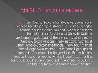 ANGLO- SAXON HOMEIn an Anglo-Saxon family, everyone from babies to old people shared a home. Anglo-Saxon houses were built of wood and had thatched roofs. At West Stow in Suffolk archaeologists found the remains of an early Anglo-Saxon village. They reconstructed it using Anglo-Saxon methods. They found that the village was made up of small groups of houses built around a larger hall. Each family house had one room, with a hearth with a fire for cooking, heating and light. A metal cooking pot hung from a chain above the fire.