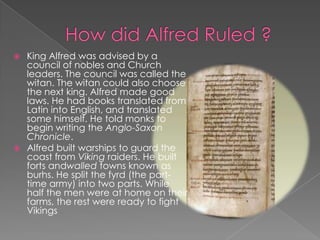 How did Alfred Ruled ?King Alfred was advised by a council of nobles and Church leaders. The council was called the witan. The witan could also choose the next king. Alfred made good laws. He had books translated from Latin into English, and translated some himself. He told monks to begin writing the Anglo-Saxon Chronicle.Alfred built warships to guard the coast from Viking raiders. He built forts andwalled towns known as burhs. He split the fyrd (the part-time army) into two parts. While half the men were at home on their farms, the rest were ready to fight Vikings